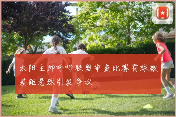 太阳主帅呼吁联盟审查比赛罚球数差距悬殊引发争议