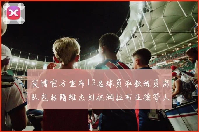 英博官方宣布13名球员和教练员离队包括隋维杰刘祝润拉布亚德等人
