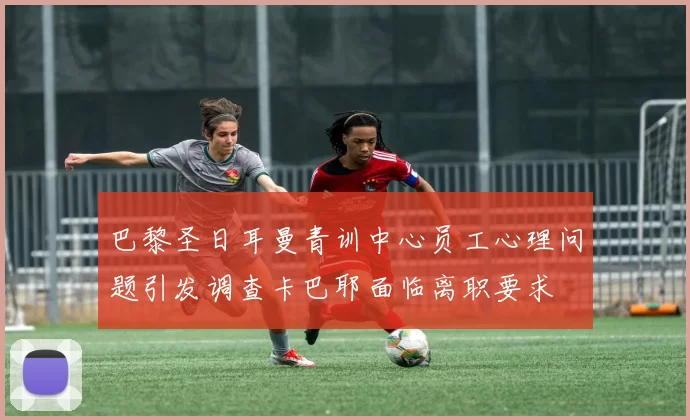 巴黎圣日耳曼青训中心员工心理问题引发调查卡巴耶面临离职要求