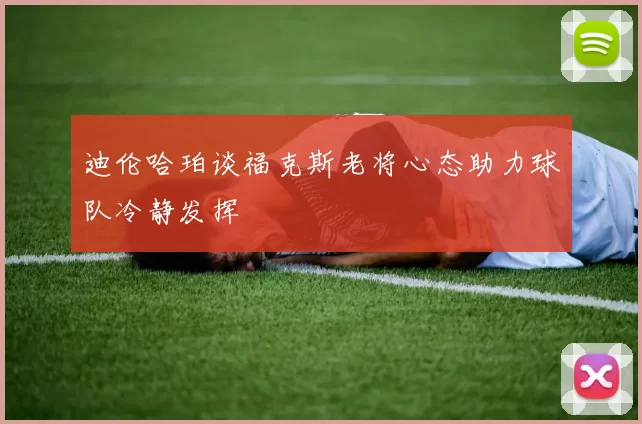 迪伦哈珀谈福克斯老将心态助力球队冷静发挥