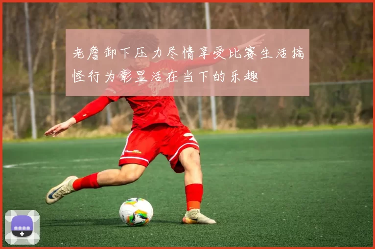 老詹卸下压力尽情享受比赛生活搞怪行为彰显活在当下的乐趣